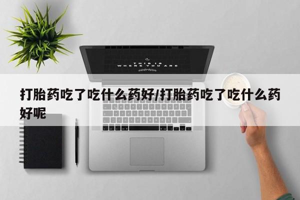 卖打胎药的微信打胎药吃了吃什么药好/打胎药吃了吃什么药好呢