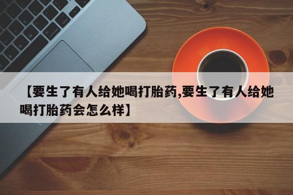 卖打胎药的微信【要生了有人给她喝打胎药,要生了有人给她喝打胎药会怎么样】