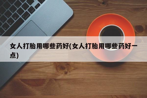 卖打胎药的微信女人打胎用哪些药好(女人打胎用哪些药好一点)