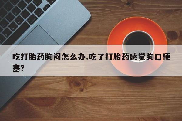 卖打胎药的微信吃打胎药胸闷怎么办.吃了打胎药感觉胸口梗塞？