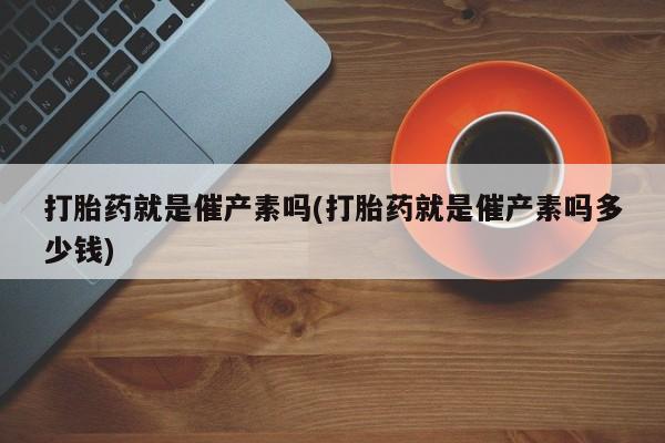 卖打胎药的微信打胎药就是催产素吗(打胎药就是催产素吗多少钱)