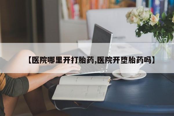 卖打胎药的微信【医院哪里开打胎药,医院开堕胎药吗】