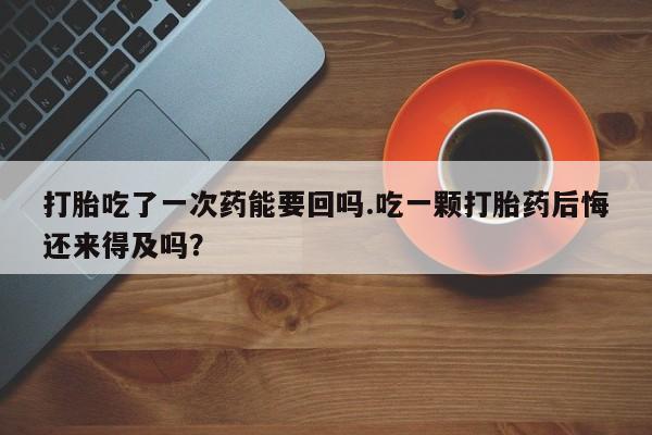 卖打胎药的微信打胎吃了一次药能要回吗.吃一颗打胎药后悔还来得及吗？