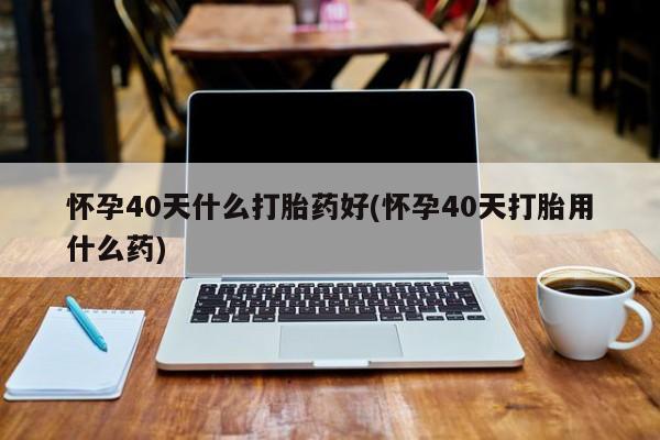 卖打胎药的微信怀孕40天什么打胎药好(怀孕40天打胎用什么药)