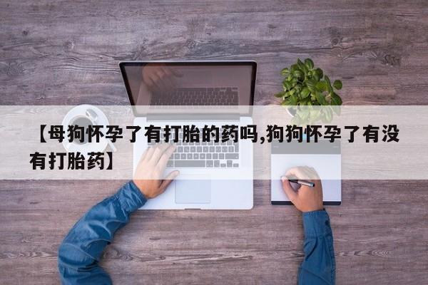 卖打胎药的微信【母狗怀孕了有打胎的药吗,狗狗怀孕了有没有打胎药】