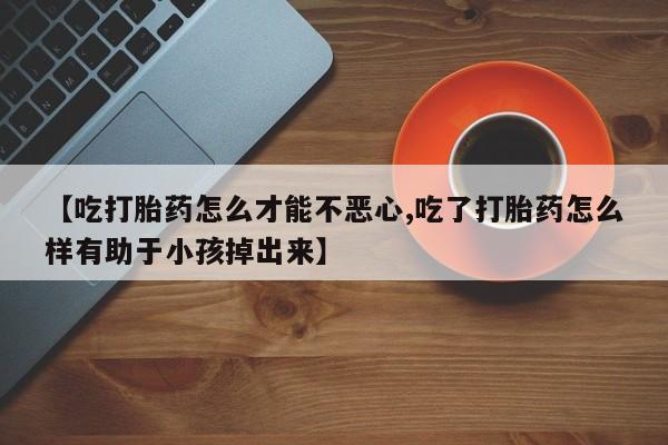 卖打胎药的微信【吃打胎药怎么才能不恶心,吃了打胎药怎么样有助于小孩掉出来】
