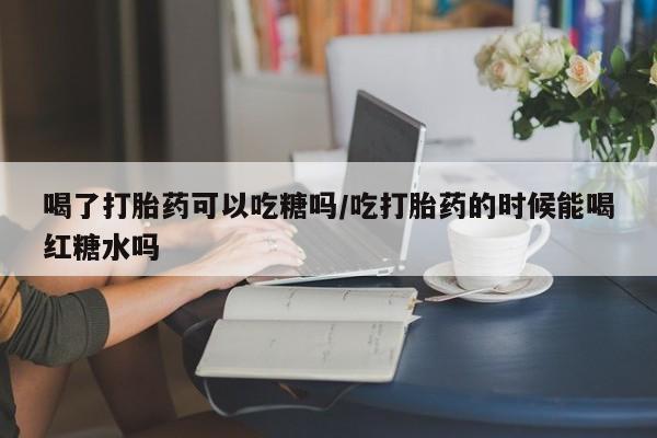 卖打胎药的微信喝了打胎药可以吃糖吗/吃打胎药的时候能喝红糖水吗