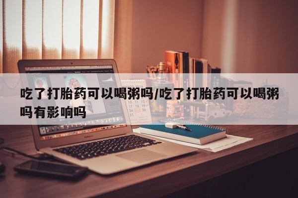 卖打胎药的微信吃了打胎药可以喝粥吗/吃了打胎药可以喝粥吗有影响吗