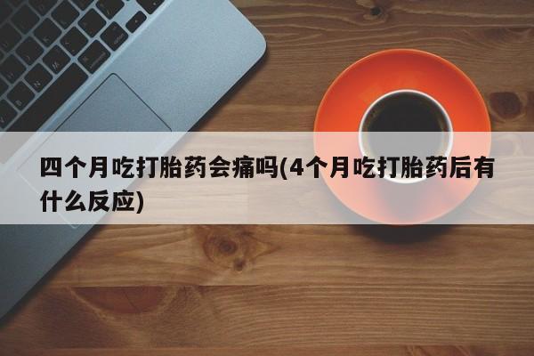 卖打胎药的微信四个月吃打胎药会痛吗(4个月吃打胎药后有什么反应)