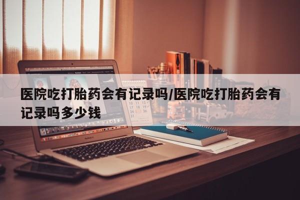 卖打胎药的微信医院吃打胎药会有记录吗/医院吃打胎药会有记录吗多少钱