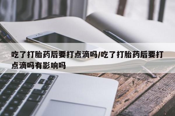 卖打胎药的微信吃了打胎药后要打点滴吗/吃了打胎药后要打点滴吗有影响吗