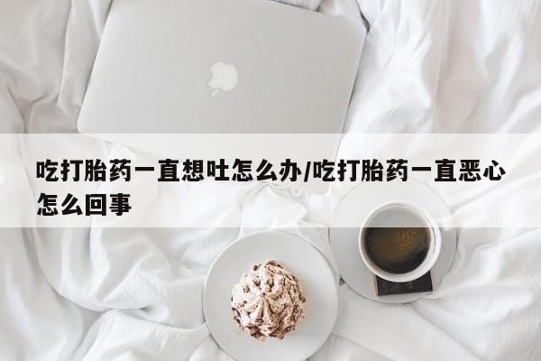 卖打胎药的微信吃打胎药一直想吐怎么办/吃打胎药一直恶心怎么回事