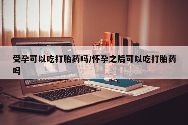 卖打胎药的微信受孕可以吃打胎药吗/怀孕之后可以吃打胎药吗