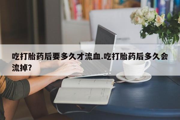 卖打胎药的微信吃打胎药后要多久才流血.吃打胎药后多久会流掉？