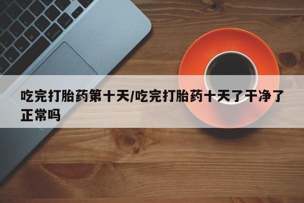 卖打胎药的微信吃完打胎药第十天/吃完打胎药十天了干净了正常吗