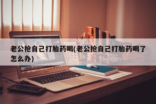 卖打胎药的微信老公抢自己打胎药喝(老公抢自己打胎药喝了怎么办)