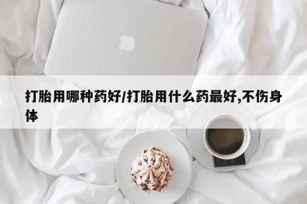 卖打胎药的微信打胎用哪种药好/打胎用什么药最好,不伤身体