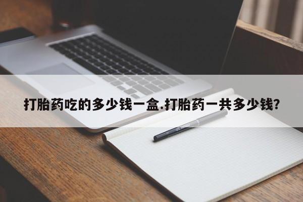 卖打胎药的微信打胎药吃的多少钱一盒.打胎药一共多少钱？
