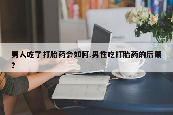 卖打胎药的微信男人吃了打胎药会如何.男性吃打胎药的后果？