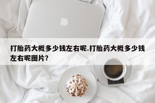 卖打胎药的微信打胎药大概多少钱左右呢.打胎药大概多少钱左右呢图片？
