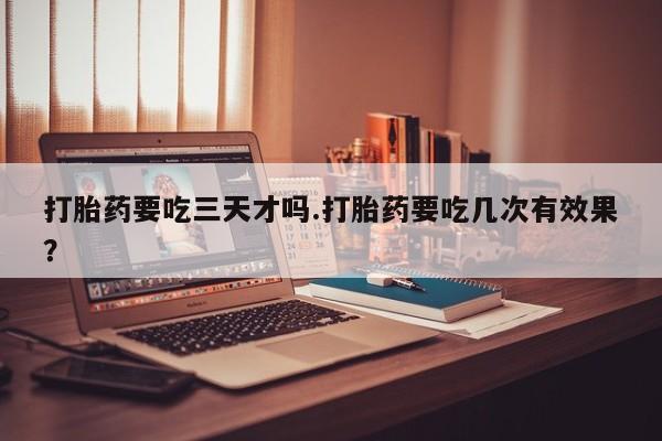 卖打胎药的微信打胎药要吃三天才吗.打胎药要吃几次有效果？