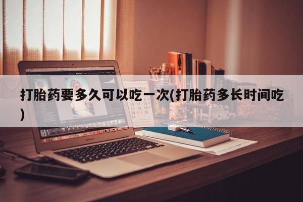 卖打胎药的微信打胎药要多久可以吃一次(打胎药多长时间吃)