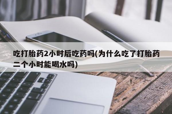 卖打胎药的微信吃打胎药2小时后吃药吗(为什么吃了打胎药二个小时能喝水吗)