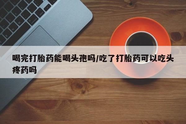 卖打胎药的微信喝完打胎药能喝头孢吗/吃了打胎药可以吃头疼药吗