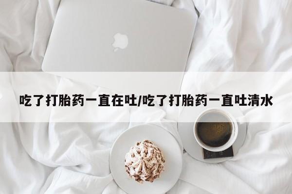 卖打胎药的微信吃了打胎药一直在吐/吃了打胎药一直吐清水
