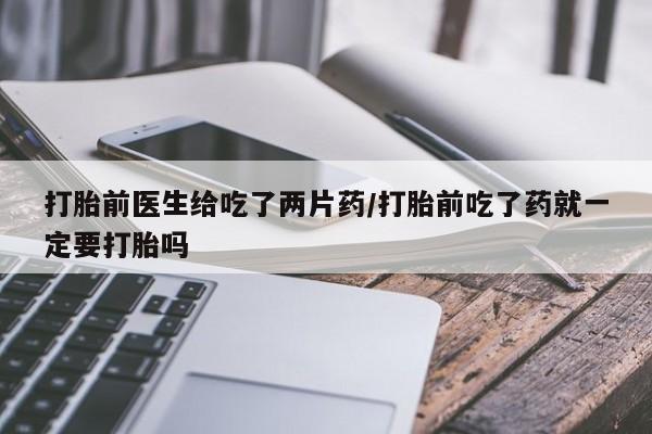卖打胎药的微信打胎前医生给吃了两片药/打胎前吃了药就一定要打胎吗
