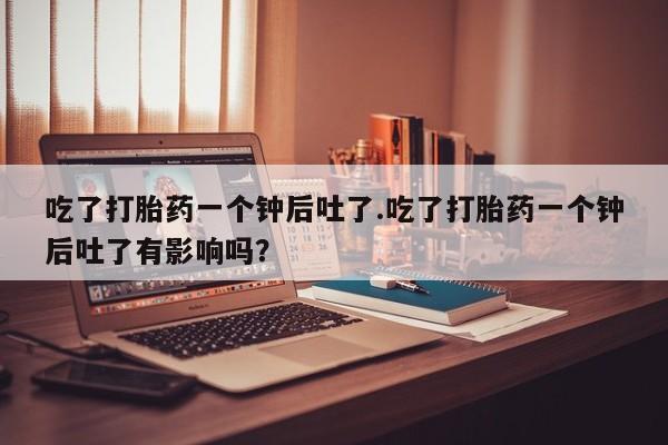 卖打胎药的微信吃了打胎药一个钟后吐了.吃了打胎药一个钟后吐了有影响吗？