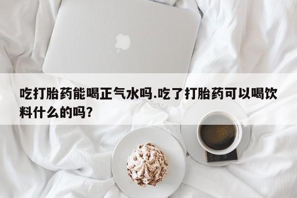 卖打胎药的微信吃打胎药能喝正气水吗.吃了打胎药可以喝饮料什么的吗？