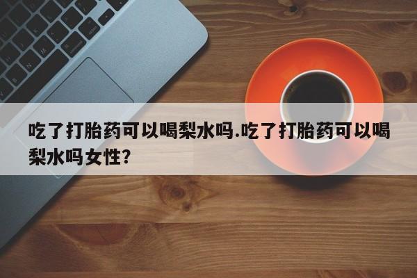 卖打胎药的微信吃了打胎药可以喝梨水吗.吃了打胎药可以喝梨水吗女性？