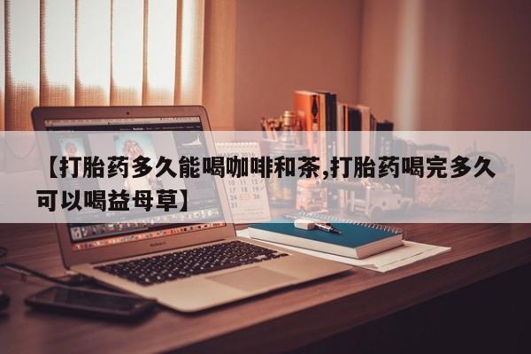 卖打胎药的微信【打胎药多久能喝咖啡和茶,打胎药喝完多久可以喝益母草】