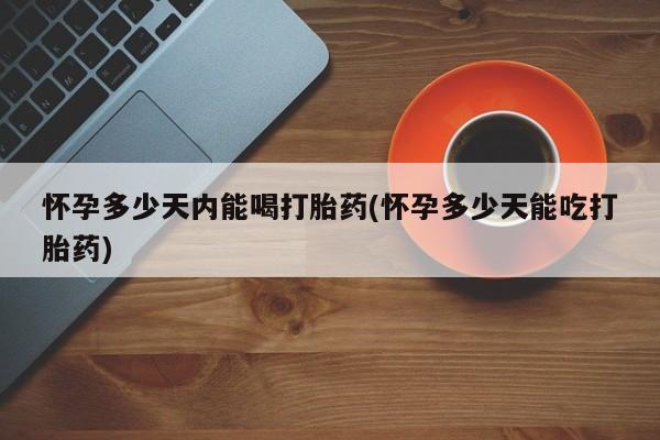 卖打胎药的微信怀孕多少天内能喝打胎药(怀孕多少天能吃打胎药)
