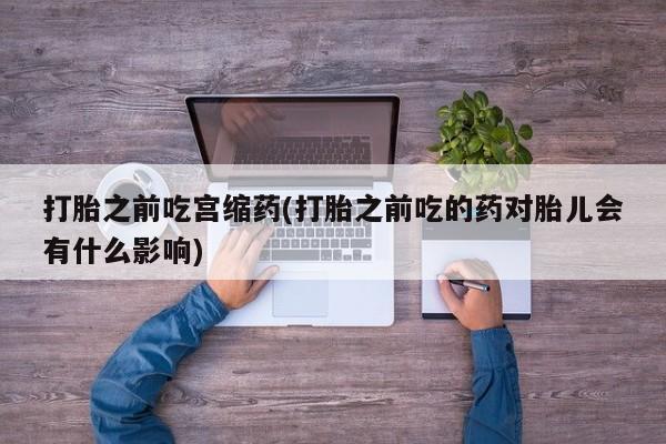 卖打胎药的微信打胎之前吃宫缩药(打胎之前吃的药对胎儿会有什么影响)
