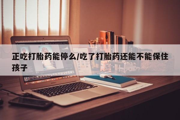 卖打胎药的微信正吃打胎药能停么/吃了打胎药还能不能保住孩子