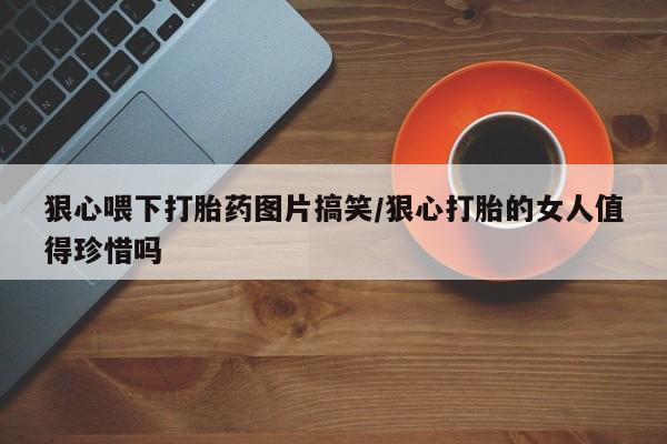 卖打胎药的微信狠心喂下打胎药图片搞笑/狠心打胎的女人值得珍惜吗