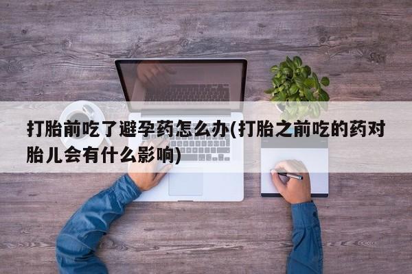卖打胎药的微信打胎前吃了避孕药怎么办(打胎之前吃的药对胎儿会有什么影响)