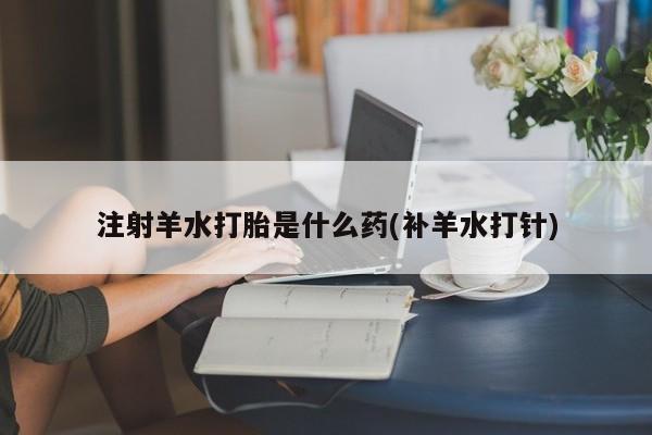 卖打胎药的微信注射羊水打胎是什么药(补羊水打针)