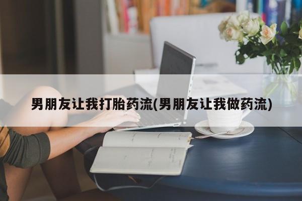 卖打胎药的微信男朋友让我打胎药流(男朋友让我做药流)