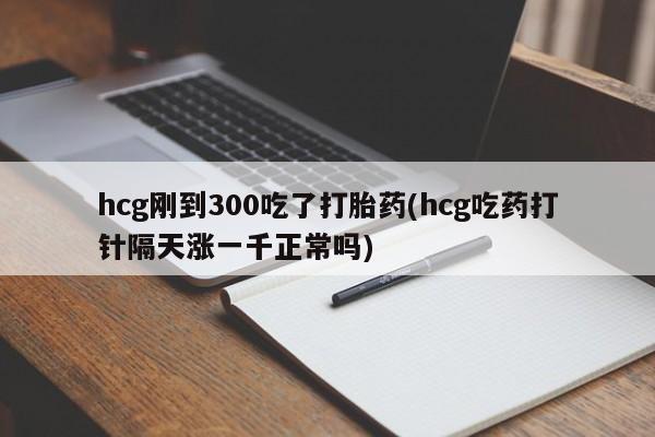 卖打胎药的微信hcg刚到300吃了打胎药(hcg吃药打针隔天涨一千正常吗)
