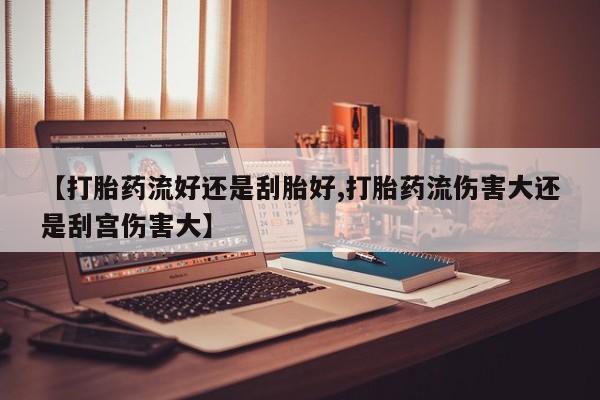 卖打胎药的微信【打胎药流好还是刮胎好,打胎药流伤害大还是刮宫伤害大】