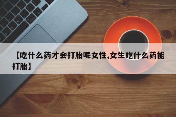 卖打胎药的微信【吃什么药才会打胎呢女性,女生吃什么药能打胎】