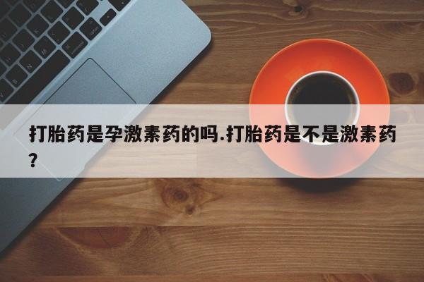 卖打胎药的微信打胎药是孕激素药的吗.打胎药是不是激素药？