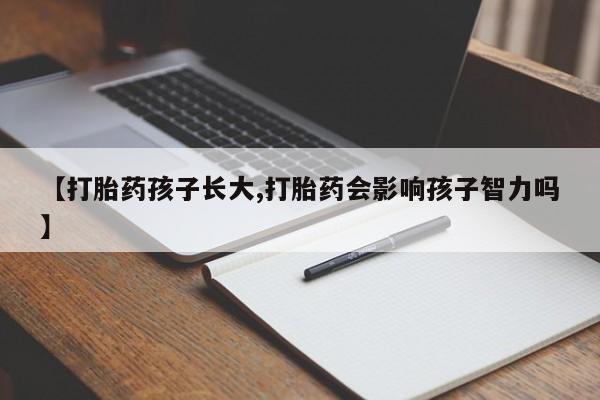卖打胎药的微信【打胎药孩子长大,打胎药会影响孩子智力吗】