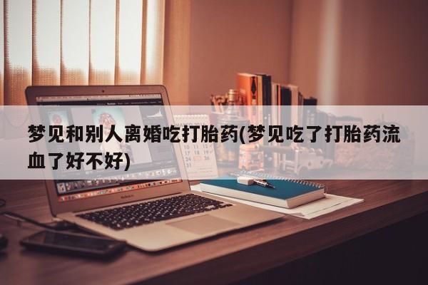 卖打胎药的微信梦见和别人离婚吃打胎药(梦见吃了打胎药流血了好不好)