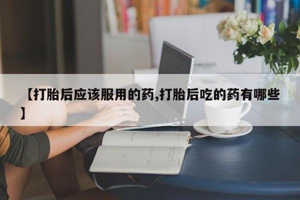 卖打胎药的微信【打胎后应该服用的药,打胎后吃的药有哪些】
