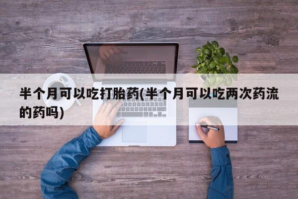 卖打胎药的微信半个月可以吃打胎药(半个月可以吃两次药流的药吗)