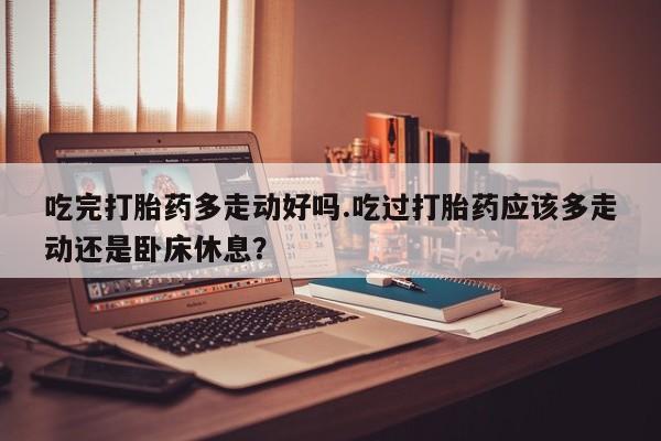 卖打胎药的微信吃完打胎药多走动好吗.吃过打胎药应该多走动还是卧床休息？